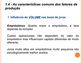 1.4 - As características comuns dos fatores de1.4 - As características comuns dos fatores de
produçãoprodução
 Influência do VOLUME nas taxas de juros
Empréstimos: Quanto maior o empréstimo, a taxa
depende do tomador.
Custos operacionais não dependem do valor do
empréstimo mas influenciam capitais diferentes de modo
diferente.
Juros muito altos em empréstimos muito pequenos são
psicologicamente melhor aceitos.
 