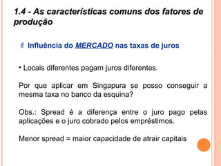1.4 - As características comuns dos fatores de1.4 - As características comuns dos fatores de
produçãoprodução
 Influência do MERCADO nas taxas de juros
• Locais diferentes pagam juros diferentes.
Por que aplicar em Singapura se posso conseguir a
mesma taxa no banco da esquina?
Obs.: Spread é a diferença entre o juro pago pelas
aplicações e o juro cobrado pelos empréstimos.
Menor spread = maior capacidade de atrair capitais
 