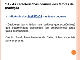 1.4 - As características comuns dos fatores de1.4 - As características comuns dos fatores de
produçãoprodução
 Influência dos SUBSÍDIOS nas taxas de juros
• Decide-se (por critérios mais políticos que econômicos)
que determinadas aplicações (ou empréstimos) terão
taxas diferenciadas.
Crédito Rural, financiamento da Caixa, linhas especiais
para empresas.
 