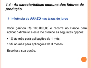 1.4 - As características comuns dos fatores de1.4 - As características comuns dos fatores de
produçãoprodução
 Influência do PRAZO nas taxas de juros
Você ganhou R$ 100.000,00 e recorre ao Banco para
aplicar o dinheiro e este lhe oferece as seguintes opções:
• 1% ao mês para aplicações de 1 mês.
• 5% ao mês para aplicações de 3 meses.
Escolha a sua opção.
 