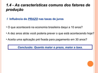 1.4 - As características comuns dos fatores de1.4 - As características comuns dos fatores de
produçãoprodução
 Influência do PRAZO nas taxas de juros
• O que acontecerá na economia brasileira daqui a 10 anos?
• A dez anos atrás você poderia prever o que está acontecendo hoje?
• Aceita uma aplicação pré fixada para pagamento em 30 anos?
Conclusão: Quanto maior o prazo, maior a taxa.
 