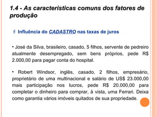1.4 - As características comuns dos fatores de1.4 - As características comuns dos fatores de
produçãoprodução
 Influência do CADASTRO nas taxas de juros
• José da Silva, brasileiro, casado, 5 filhos, servente de pedreiro
atualmente desempregado, sem bens próprios, pede R$
2.000,00 para pagar conta do hospital.
• Robert Windsor, inglês, casado, 2 filhos, empresário,
proprietário de uma multinacional e salário de US$ 23.000,00
mais participação nos lucros, pede R$ 20.000,00 para
completar o dinheiro para comprar, à vista, uma Ferrari. Deixa
como garantia vários imóveis quitados de sua propriedade.
 