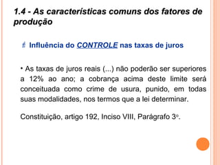 1.4 - As características comuns dos fatores de1.4 - As características comuns dos fatores de
produçãoprodução
 Influência do CONTROLE nas taxas de juros
• As taxas de juros reais (...) não poderão ser superiores
a 12% ao ano; a cobrança acima deste limite será
conceituada como crime de usura, punido, em todas
suas modalidades, nos termos que a lei determinar.
Constituição, artigo 192, Inciso VIII, Parágrafo 3o
.
 