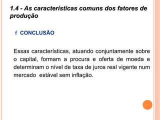 1.4 - As características comuns dos fatores de1.4 - As características comuns dos fatores de
produçãoprodução
 CONCLUSÃO
Essas características, atuando conjuntamente sobre
o capital, formam a procura e oferta de moeda e
determinam o nível de taxa de juros real vigente num
mercado estável sem inflação.
 