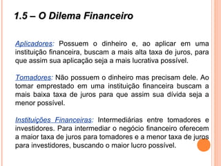 1.5 – O Dilema Financeiro1.5 – O Dilema Financeiro
Aplicadores: Possuem o dinheiro e, ao aplicar em uma
instituição financeira, buscam a mais alta taxa de juros, para
que assim sua aplicação seja a mais lucrativa possível.
Tomadores: Não possuem o dinheiro mas precisam dele. Ao
tomar emprestado em uma instituição financeira buscam a
mais baixa taxa de juros para que assim sua dívida seja a
menor possível.
Instituições Financeiras: Intermediárias entre tomadores e
investidores. Para intermediar o negócio financeiro oferecem
a maior taxa de juros para tomadores e a menor taxa de juros
para investidores, buscando o maior lucro possível.
 