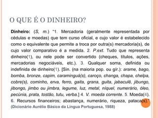 O QUE É O DINHEIRO?
Dinheiro: (S, m.) “1. Mercadoria (geralmente representada por
cédulas e moedas) que tem curso oficial, e cujo valor é estabelecido
como o equivalente que permite a troca por outra(s) mercadoria(s), de
cujo valor comparativo é a medida. 2. P.ext. Tudo que representa
dinheiro(1), ou nele pode ser convertido (cheques, títulos, ações,
mercadorias negociáveis, etc.). 3. Qualquer soma, definida ou
indefinida de dinheiro(1). [Sin. (na maioria pop. ou gír.): arame, bago,
bomba, bronze, capim, caraminguá(s), caroço, changa, chapa, chelpa,
cobre(s), cominho, erva, ferro, gaita, grana, guita, jabaculê, jibungo,
jibongo, jimbo ou jimbra, legume, luz, metal, níquel, numerário, óleo,
pecúnia, prata, tostão, tutu, verba.] 4. V. moeda corrente. 5. Moeda(4).
6. Recursos financeiros; abastança, numerário, riqueza, pataca(s).”
(Dicionário Aurélio Básico da Língua Portuguesa, 1988)
 