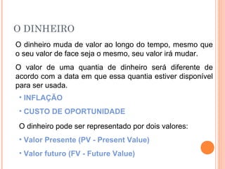 O DINHEIRO
O dinheiro muda de valor ao longo do tempo, mesmo que
o seu valor de face seja o mesmo, seu valor irá mudar.
O valor de uma quantia de dinheiro será diferente de
acordo com a data em que essa quantia estiver disponível
para ser usada.
• INFLAÇÃO
• CUSTO DE OPORTUNIDADE
O dinheiro pode ser representado por dois valores:
• Valor Presente (PV - Present Value)
• Valor futuro (FV - Future Value)
 