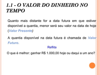1.1 - O VALOR DO DINHEIRO NO1.1 - O VALOR DO DINHEIRO NO
TEMPOTEMPO
Quanto mais distante for a data futura em que estiver
disponível a quantia, menor será seu valor na data de hoje
(Valor Presente)
A quantia disponível na data futura é chamada de Valor
Futuro.
Reflita
O que é melhor: ganhar R$ 1.000,00 hoje ou daqui a um ano?
 