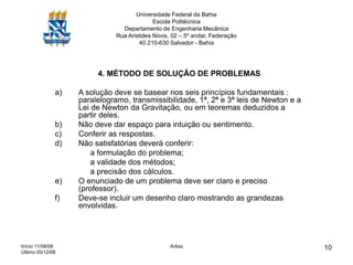 Início 11/08/08
Último 05/12/08
Arêas 10
Universidade Federal da Bahia
Escola Politécnica
Departamento de Engenharia Mecânica
Rua Aristides Novis, 02 – 5º andar, Federação
40.210-630 Salvador - Bahia
4. MÉTODO DE SOLUÇÃO DE PROBLEMAS
a) A solução deve se basear nos seis princípios fundamentais :
paralelogramo, transmissibilidade, 1ª, 2ª e 3ª leis de Newton e a
Lei de Newton da Gravitação, ou em teoremas deduzidos a
partir deles.
b) Não deve dar espaço para intuição ou sentimento.
c) Conferir as respostas.
d) Não satisfatórias deverá conferir:
a formulação do problema;
a validade dos métodos;
a precisão dos cálculos.
e) O enunciado de um problema deve ser claro e preciso
(professor).
f) Deve-se incluir um desenho claro mostrando as grandezas
envolvidas.
 