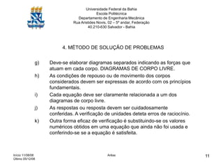 Início 11/08/08
Último 05/12/08
Arêas 11
Universidade Federal da Bahia
Escola Politécnica
Departamento de Engenharia Mecânica
Rua Aristides Novis, 02 – 5º andar, Federação
40.210-630 Salvador - Bahia
4. MÉTODO DE SOLUÇÃO DE PROBLEMAS
g) Deve-se elaborar diagramas separados indicando as forças que
atuam em cada corpo. DIAGRAMAS DE CORPO LIVRE.
h) As condições de repouso ou de movimento dos corpos
considerados devem ser expressas de acordo com os princípios
fundamentais.
i) Cada equação deve ser claramente relacionada a um dos
diagramas de corpo livre.
j) As respostas ou resposta devem ser cuidadosamente
conferidas. A verificação de unidades deteta erros de raciocínio.
k) Outra forma eficaz de verificação é substituindo-se os valores
numéricos obtidos em uma equação que ainda não foi usada e
conferindo-se se a equação é satisfeita.
 