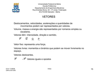 Início 11/08/08
Último 05/12/08
Arêas 15
Universidade Federal da Bahia
Escola Politécnica
Departamento de Engenharia Mecânica
Rua Aristides Novis, 02 – 5º andar, Federação
40.210-630 Salvador - Bahia
VETORES
Deslocamentos, velocidades, acelerações e quantidades de
movimentos podem ser representados por vetores.
Volume, massa e energia são representados por números simples ou
escalares.
Vetores têm: intensidade, direção e sentido.
P Q Q P
Vetor fixo: representa uma força.
Vetores livres: momentos e binários que podem se mover livremente no
espaço.
Vetores deslizantes.
P - P Vetores iguais e opostos
 