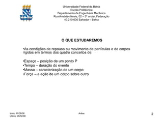 Início 11/08/08
Último 05/12/08
Arêas 2
Universidade Federal da Bahia
Escola Politécnica
Departamento de Engenharia Mecânica
Rua Aristides Novis, 02 – 5º andar, Federação
40.210-630 Salvador - Bahia
O QUE ESTUDAREMOS
•As condições de repouso ou movimento de partículas e de corpos
rígidos em termos dos quatro conceitos de:
•Espaço – posição de um ponto P
•Tempo – duração do evento
•Massa – caracterização de um corpo
•Força – a ação de um corpo sobre outro
 