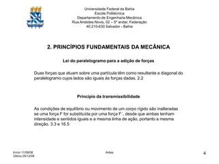 Início 11/08/08
Último 05/12/08
Arêas 4
Universidade Federal da Bahia
Escola Politécnica
Departamento de Engenharia Mecânica
Rua Aristides Novis, 02 – 5º andar, Federação
40.210-630 Salvador - Bahia
2. PRINCÍPIOS FUNDAMENTAIS DA MECÂNICA
Lei do paralelogramo para a adição de forças
Duas forças que atuam sobre uma partícula têm como resultante a diagonal do
paralelogramo cujos lados são iguais às forças dadas. 2.2
Princípio da transmissibilidade
As condições de equilíbrio ou movimento de um corpo rígido são inalteradas
se uma força F for substituída por uma força F´, desde que ambas tenham
intensidade e sentidos iguais e a mesma linha de ação, portanto a mesma
direção. 3.3 e 16.5
 