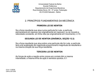 Início 11/08/08
Último 05/12/08
Arêas 5
Universidade Federal da Bahia
Escola Politécnica
Departamento de Engenharia Mecânica
Rua Aristides Novis, 02 – 5º andar, Federação
40.210-630 Salvador - Bahia
2. PRINCÍPIOS FUNDAMENTAIS DA MECÂNICA
PRIMEIRA LEI DE NEWTON
Se a força resultante que atua numa partícula for nula, a partícula
permanecerá em repouso (se originalmente em repouso), ou se moverá a
velocidade constante, em linha reta (se originalmente em movimento). 2.10.
SEGUNDA LEI DE NEWTON (DINÂMICA, SEÇÃO 12.2)
Se a força resultante que atua sobre uma partícula não for nula, a partícula
terá uma aceleração de magnitude proporcional à magnitude da resultante e
na mesma direção de sua força resultante.
TERCEIRA LEI DE NEWTON
As forças de ação e reação entre corpos em contato têm a mesma
intensidade, a mesma linha de ação e sentidos opostos. 6.1
 