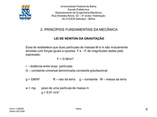 Início 11/08/08
Último 05/12/08
Arêas 6
Universidade Federal da Bahia
Escola Politécnica
Departamento de Engenharia Mecânica
Rua Aristides Novis, 02 – 5º andar, Federação
40.210-630 Salvador - Bahia
2. PRINCÍPIOS FUNDAMENTAIS DA MECÂNICA
LEI DE NEWTON DA GRAVITAÇÃO
Essa lei estabelece que duas partículas de massas M e m são mutuamente
atraídas com forças iguais e opostas F e –F de magnitudes dadas pela
expressão:
F = G Mm/r2
r - distância entre duas partículas
G – constante universal denominada constante gravitacional
g = GM/R2 R – raio da terra g – constante M – massa da terra
w = mg peso de uma partícula de massa m
g = 9,81 m/s2
 
