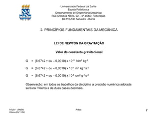 Início 11/08/08
Último 05/12/08
Arêas 7
Universidade Federal da Bahia
Escola Politécnica
Departamento de Engenharia Mecânica
Rua Aristides Novis, 02 – 5º andar, Federação
40.210-630 Salvador - Bahia
2. PRINCÍPIOS FUNDAMENTAIS DA MECÂNICA
LEI DE NEWTON DA GRAVITAÇÃO
Valor da constante gravitacional
G = (6,6742 + ou – 0,0010) x 10-11 Nm2 kg-2
G = (6,6742 + ou – 0,0010) x 10-1 m3 kg-1 s-2
G = (6,6742 + ou – 0,0010) x 10-8 cm3 g-1 s-2
Observação: em todos os trabalhos da disciplina a precisão numérica adotada
será no mínimo a de duas casas decimais.
 