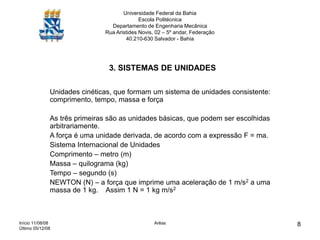 Início 11/08/08
Último 05/12/08
Arêas 8
Universidade Federal da Bahia
Escola Politécnica
Departamento de Engenharia Mecânica
Rua Aristides Novis, 02 – 5º andar, Federação
40.210-630 Salvador - Bahia
3. SISTEMAS DE UNIDADES
Unidades cinéticas, que formam um sistema de unidades consistente:
comprimento, tempo, massa e força
As três primeiras são as unidades básicas, que podem ser escolhidas
arbitrariamente.
A força é uma unidade derivada, de acordo com a expressão F = ma.
Sistema Internacional de Unidades
Comprimento – metro (m)
Massa – quilograma (kg)
Tempo – segundo (s)
NEWTON (N) – a força que imprime uma aceleração de 1 m/s2 a uma
massa de 1 kg. Assim 1 N = 1 kg m/s2
 