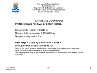 Início 11/08/08
Último 05/12/08
Arêas 9
Universidade Federal da Bahia
Escola Politécnica
Departamento de Engenharia Mecânica
Rua Aristides Novis, 02 – 5º andar, Federação
40.210-630 Salvador - Bahia
3. SISTEMAS DE UNIDADES
Unidades usuais nos EUA, de origem inglesa.
Comprimento – ft (pé) = 0,3048 m
Massa – lb (libra massa) = 0,45359243 kg
Tempo – s (segundo) = 1 s
Libra força = 0,4536 kg x 9,807 m/s2 = 4,448 N
ao nível do mar e a uma latitude de 45º.
Latitude: “Na esfera terrestre, ângulo que faz com o plano do equador terrestre o raio que
passa por determinado observador ou determinada localidade...”
Latitude geográfica: “Ângulo que a vertical em um ponto da superfície da Terra faz com o plano
do equador.
 