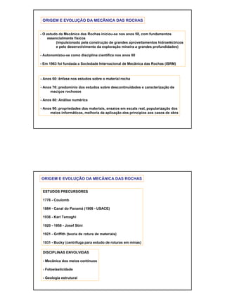 10
ORIGEM E EVOLUORIGEM E EVOLUÇÇÃO DA MECÂNICA DAS ROCHASÃO DA MECÂNICA DAS ROCHAS
- O estudo da Mecânica das Rochas iniciou-se nos anos 50, com fundamentos
essencialmente físicos
(impulsionado pela construção de grandes aproveitamentos hidroeléctricos
e pelo desenvolvimento da exploração mineira a grandes profundidades)
- Autonomizou-se como disciplina científica nos anos 60
- Em 1963 foi fundada a Sociedade Internacional de Mecânica das Rochas (ISRM)
- Anos 60: ênfase nos estudos sobre o material rocha
- Anos 70: predomínio dos estudos sobre descontinuidades e caracterização de
maciços rochosos
- Anos 80: Análise numérica
- Anos 90: propriedades dos materiais, ensaios em escala real, popularização dos
meios informáticos, melhoria da aplicação dos princípios aos casos de obra
ORIGEM E EVOLUORIGEM E EVOLUÇÇÃO DA MECÂNICA DAS ROCHASÃO DA MECÂNICA DAS ROCHAS
ESTUDOS PRECURSORES
1776 - Coulomb
1884 - Canal do Panamá (1908 - USACE)
1936 - Karl Terzaghi
1920 - 1958 - Josef Stini
1921 - Griffith (teoria de rotura de materiais)
1931 - Bucky (centrífuga para estudo de roturas em minas)
DISCIPLINAS ENVOLVIDAS
- Mecânica dos meios contínuos
- Fotoelasticidade
- Geologia estrutural
 