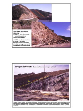4
Barragem do FunchoBarragem do Funcho
(Silves)(Silves)
CarbCarbóónico,nico, NamurianoNamuriano mméédiodio--
--VestefalianoVestefaliano inferiorinferior
FormaFormaçção da Brejeiraão da Brejeira
Instabilidades (desabamentos)
no acesso à barragem.
Notar a inclinação natural das
vertentes, que sugere um perfil
transversal de equilíbrio natural.
Barragem de OdeleiteBarragem de Odeleite -- CarbCarbóónico,nico, ViseanoViseano -- FormaFormaçção da Mão da Méértolartola
So
Vista da vertente instável, com deslizamento planar ao longo das superfícies de estratificação. Esta instabilidade motivou
extensas obras de estabilização ao longo da encosta (pregagens) e a construção de muro de suporte em betão armado
com espessura da ordem de 6m, para assegura a estabilidade da central de bombagem que abastece de água o Algarve
ocidental.
 