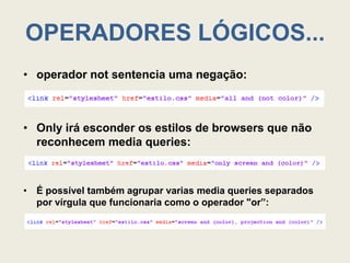 OPERADORES LÓGICOS...
• operador not sentencia uma negação:



• Only irá esconder os estilos de browsers que não
  reconhecem media queries:



• É possível também agrupar varias media queries separados
  por vírgula que funcionaria como o operador "or”:
 