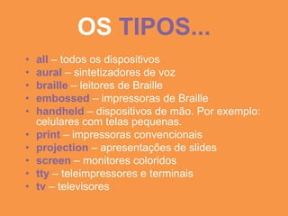 OS TIPOS...
•   all – todos os dispositivos
•   aural – sintetizadores de voz
•   braille – leitores de Braille
•   embossed – impressoras de Braille
•   handheld – dispositivos de mão. Por exemplo:
    celulares com telas pequenas.
•   print – impressoras convencionais
•   projection – apresentações de slides
•   screen – monitores coloridos
•   tty – teleimpressores e terminais
•   tv – televisores
 