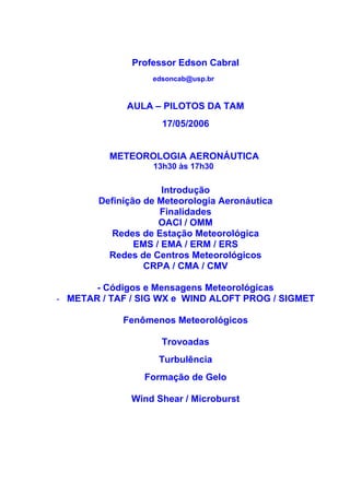 Professor Edson Cabral
                   edsoncab@usp.br


              AULA – PILOTOS DA TAM
                     17/05/2006


          METEOROLOGIA AERONÁUTICA
                   13h30 às 17h30

                      Introdução
        Definição de Meteorologia Aeronáutica
                     Finalidades
                     OACI / OMM
           Redes de Estação Meteorológica
                EMS / EMA / ERM / ERS
          Redes de Centros Meteorológicos
                  CRPA / CMA / CMV

       - Códigos e Mensagens Meteorológicas
- METAR / TAF / SIG WX e WIND ALOFT PROG / SIGMET

             Fenômenos Meteorológicos

                     Trovoadas
                    Turbulência
                 Formação de Gelo

               Wind Shear / Microburst
 