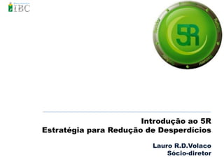 Introdução ao 5R
Estratégia para Redução de Desperdícios

                         Lauro R.D.Volaco
                             Sócio-diretor
 