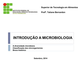 Superior de Tecnologia em Alimentos 
Profª. Tatiane Bernardon 
INTRODUÇÃO A MICROBIOLOGIA 
A diversidade microbiana 
Classificação dos microrganismos 
Breve histórico 
Setembro, 2014 
 