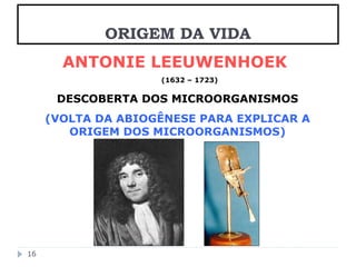 ANTONIE LEEUWENHOEK 
(1632 – 1723) 
DESCOBERTA DOS MICROORGANISMOS 
(VOLTA DA ABIOGÊNESE PARA EXPLICAR A 
ORIGEM DOS MICROORGANISMOS) 
16 
ORIGEM DA VIDA 
 