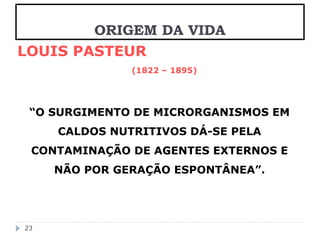 LOUIS PASTEUR 
(1822 – 1895) 
“O SURGIMENTO DE MICRORGANISMOS EM 
CALDOS NUTRITIVOS DÁ-SE PELA 
CONTAMINAÇÃO DE AGENTES EXTERNOS E 
NÃO POR GERAÇÃO ESPONTÂNEA”. 
23 
ORIGEM DA VIDA 
 