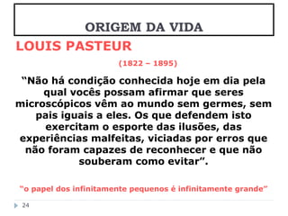 LOUIS PASTEUR 
(1822 – 1895) 
“Não há condição conhecida hoje em dia pela 
qual vocês possam afirmar que seres 
microscópicos vêm ao mundo sem germes, sem 
pais iguais a eles. Os que defendem isto 
exercitam o esporte das ilusões, das 
experiências malfeitas, viciadas por erros que 
não foram capazes de reconhecer e que não 
souberam como evitar”. 
“o papel dos infinitamente pequenos é infinitamente grande” 
24 
ORIGEM DA VIDA 
 