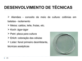 DESENVOLVIMENTO DE TÉCNICAS 
 Alemães - conceito de meio de cultura: colônias em 
batatas - isolamento 
 Meios: caldos, leite, frutas, etc. 
 Koch: ágar-ágar 
 Petri: placa para cultura 
 Erlich: coloração das células 
 Lister: fenol primeiro desinfetante, 
técnicas assépticas 
26 
