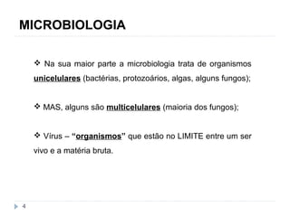MICROBIOLOGIA 
4 
 Na sua maior parte a microbiologia trata de organismos 
unicelulares (bactérias, protozoários, algas, alguns fungos); 
 MAS, alguns são multicelulares (maioria dos fungos); 
 Vírus – “organismos” que estão no LIMITE entre um ser 
vivo e a matéria bruta. 
 