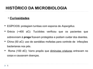 HISTÓRICO DA MICROBIOLOGIA 
• Curiosidades 
 EGÍPCIOS: protegiam tumbas com esporos de Aspergillus. 
 Grécia (~400 aC): Tucídides verificou que os pacientes que 
sobreviviam à praga ficavam protegidos e podiam cuidar dos doentes. 
 China (50 aC): uso de sandálias mofadas para controle de infecções 
bacterianas nos pés. 
 Roma (100 dC): Varro propôs que diminutas criaturas entravam no 
corpo e causavam doenças. 
6 
 