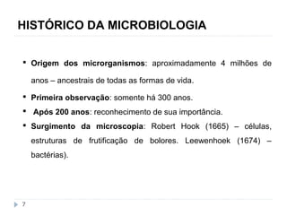 HISTÓRICO DA MICROBIOLOGIA 
 Origem dos microrganismos: aproximadamente 4 milhões de 
anos – ancestrais de todas as formas de vida. 
 Primeira observação: somente há 300 anos. 
 Após 200 anos: reconhecimento de sua importância. 
 Surgimento da microscopia: Robert Hook (1665) – células, 
estruturas de frutificação de bolores. Leewenhoek (1674) – 
bactérias). 
7 
 