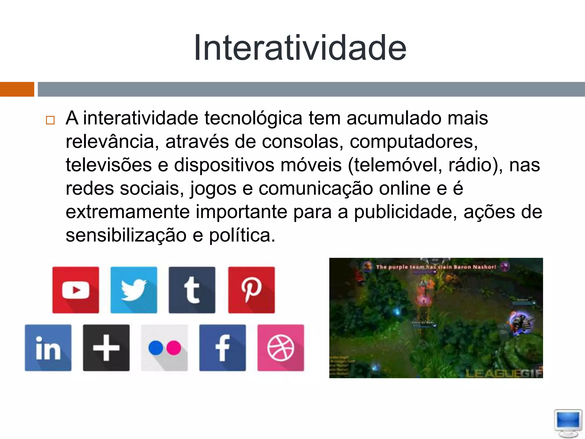 Interatividade
 A interatividade tecnológica tem acumulado mais
relevância, através de consolas, computadores,
televisões e dispositivos móveis (telemóvel, rádio), nas
redes sociais, jogos e comunicação online e é
extremamente importante para a publicidade, ações de
sensibilização e política.
 