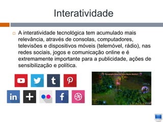 Interatividade
 A interatividade tecnológica tem acumulado mais
relevância, através de consolas, computadores,
televisões e dispositivos móveis (telemóvel, rádio), nas
redes sociais, jogos e comunicação online e é
extremamente importante para a publicidade, ações de
sensibilização e política.
 