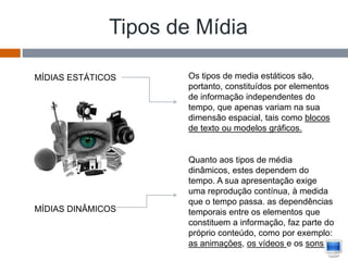 Tipos de Mídia
MÍDIAS ESTÁTICOS Os tipos de media estáticos são,
portanto, constituídos por elementos
de informação independentes do
tempo, que apenas variam na sua
dimensão espacial, tais como blocos
de texto ou modelos gráficos.
MÍDIAS DINÂMICOS
Quanto aos tipos de média
dinâmicos, estes dependem do
tempo. A sua apresentação exige
uma reprodução contínua, à medida
que o tempo passa. as dependências
temporais entre os elementos que
constituem a informação, faz parte do
próprio conteúdo, como por exemplo:
as animações, os vídeos e os sons.
 