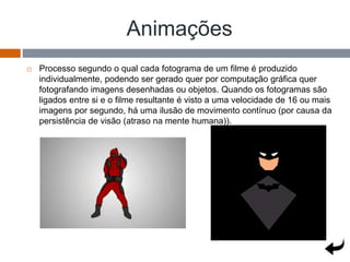 Animações
 Processo segundo o qual cada fotograma de um filme é produzido
individualmente, podendo ser gerado quer por computação gráfica quer
fotografando imagens desenhadas ou objetos. Quando os fotogramas são
ligados entre si e o filme resultante é visto a uma velocidade de 16 ou mais
imagens por segundo, há uma ilusão de movimento contínuo (por causa da
persistência de visão (atraso na mente humana)).
 