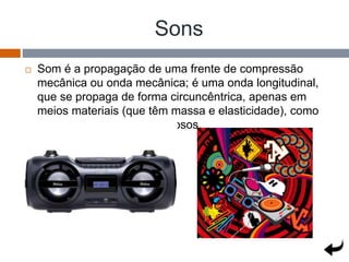 Sons
 Som é a propagação de uma frente de compressão
mecânica ou onda mecânica; é uma onda longitudinal,
que se propaga de forma circuncêntrica, apenas em
meios materiais (que têm massa e elasticidade), como
os sólidos, líquidos ou gasosos.
 