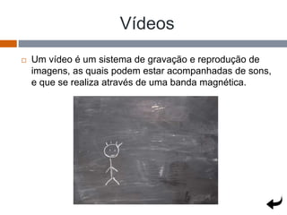Vídeos
 Um vídeo é um sistema de gravação e reprodução de
imagens, as quais podem estar acompanhadas de sons,
e que se realiza através de uma banda magnética.
 