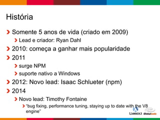 Globalcode – Open4education
História
Somente 5 anos de vida (criado em 2009)
Lead e criador: Ryan Dahl
2010: começa a ganhar mais popularidade
2011
surge NPM
suporte nativo a Windows
2012: Novo lead: Isaac Schlueter (npm)
2014
Novo lead: Timothy Fontaine
“bug fixing, performance tuning, staying up to date with the V8
engine”
 