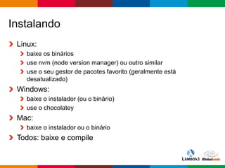 Globalcode – Open4education
Instalando
Linux:
baixe os binários
use nvm (node version manager) ou outro similar
use o seu gestor de pacotes favorito (geralmente está
desatualizado)
Windows:
baixe o instalador (ou o binário)
use o chocolatey
Mac:
baixe o instalador ou o binário
Todos: baixe e compile
 
