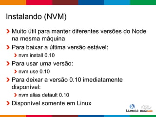 Globalcode – Open4education
Instalando (NVM)
Muito útil para manter diferentes versões do Node
na mesma máquina
Para baixar a última versão estável:
nvm install 0.10
Para usar uma versão:
nvm use 0.10
Para deixar a versão 0.10 imediatamente
disponível:
nvm alias default 0.10
Disponível somente em Linux
 