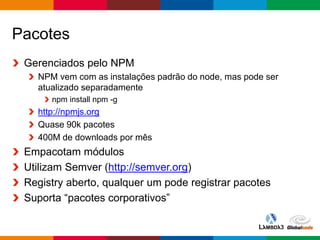 Globalcode – Open4education
Pacotes
Gerenciados pelo NPM
NPM vem com as instalações padrão do node, mas pode ser
atualizado separadamente
npm install npm -g
http://npmjs.org
Quase 90k pacotes
400M de downloads por mês
Empacotam módulos
Utilizam Semver (http://semver.org)
Registry aberto, qualquer um pode registrar pacotes
Suporta “pacotes corporativos”
 