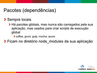 Globalcode – Open4education
Pacotes (dependências)
Sempre locais
Há pacotes globais, mas nunca são carregados pela sua
aplicação, mas usados para criar scripts de execução
global
coffee, grunt, gulp, mocha, azure
Ficam no diretório node_modules da sua aplicação
 
