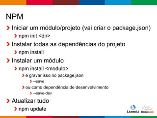 Globalcode – Open4education
NPM
Iniciar um módulo/projeto (vai criar o package.json)
npm init <dir>
Instalar todas as dependências do projeto
npm install
Instalar um módulo
npm install <modulo>
e gravar isso no package.json
--save
ou como dependência de desenvolvimento
--save-dev
Atualizar tudo
npm update
 