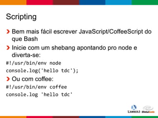 Globalcode – Open4education
Scripting
Bem mais fácil escrever JavaScript/CoffeeScript do
que Bash
Inicie com um shebang apontando pro node e
diverta-se:
#!/usr/bin/env node
console.log('hello tdc');
Ou com coffee:
#!/usr/bin/env coffee
console.log 'hello tdc'
 