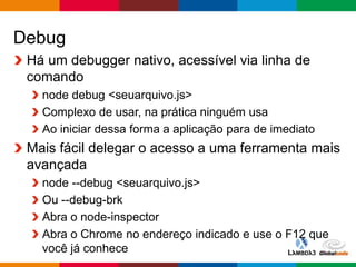 Globalcode – Open4education
Debug
Há um debugger nativo, acessível via linha de
comando
node debug <seuarquivo.js>
Complexo de usar, na prática ninguém usa
Ao iniciar dessa forma a aplicação para de imediato
Mais fácil delegar o acesso a uma ferramenta mais
avançada
node --debug <seuarquivo.js>
Ou --debug-brk
Abra o node-inspector
Abra o Chrome no endereço indicado e use o F12 que
você já conhece
 